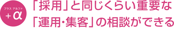「採用」と同じくらい重要な「運用・集客」の相談ができる